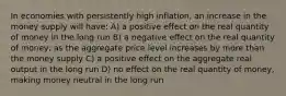 In economies with persistently high inflation, an increase in the money supply will have: A) a positive effect on the real quantity of money in the long run B) a negative effect on the real quantity of money; as the aggregate price level increases by more than the money supply C) a positive effect on the aggregate real output in the long run D) no effect on the real quantity of money, making money neutral in the long run