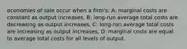 economies of sale occur when a firm's: A: marginal costs are constant as output increases, B: long-run average total costs are decreasing as output increases, C: long-run average total costs are increasing as output increases, D: marginal costs are equal to average total costs for all levels of output.