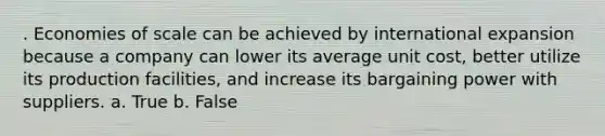 . Economies of scale can be achieved by international expansion because a company can lower its average unit cost, better utilize its production facilities, and increase its bargaining power with suppliers. a. True b. False