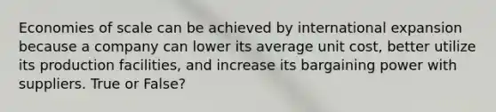 Economies of scale can be achieved by international expansion because a company can lower its average unit cost, better utilize its production facilities, and increase its bargaining power with suppliers. True or False?