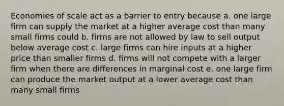 Economies of scale act as a barrier to entry because a. one large firm can supply the market at a higher average cost than many small firms could b. firms are not allowed by law to sell output below average cost c. large firms can hire inputs at a higher price than smaller firms d. firms will not compete with a larger firm when there are differences in marginal cost e. one large firm can produce the market output at a lower average cost than many small firms