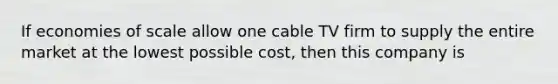 If economies of scale allow one cable TV firm to supply the entire market at the lowest possible cost, then this company is