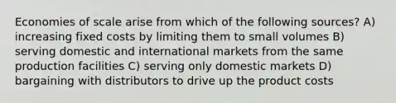 Economies of scale arise from which of the following sources? A) increasing fixed costs by limiting them to small volumes B) serving domestic and international markets from the same production facilities C) serving only domestic markets D) bargaining with distributors to drive up the product costs