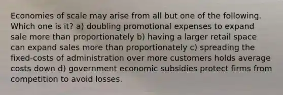 Economies of scale may arise from all but one of the following. Which one is it? a) doubling promotional expenses to expand sale more than proportionately b) having a larger retail space can expand sales more than proportionately c) spreading the fixed-costs of administration over more customers holds average costs down d) government economic subsidies protect firms from competition to avoid losses.