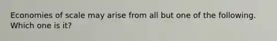 Economies of scale may arise from all but one of the following. Which one is it?