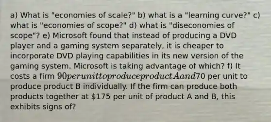 a) What is "economies of scale?" b) what is a "learning curve?" c) what is "economies of scope?" d) what is "diseconomies of scope"? e) Microsoft found that instead of producing a DVD player and a gaming system separately, it is cheaper to incorporate DVD playing capabilities in its new version of the gaming system. Microsoft is taking advantage of which? f) It costs a firm 90 per unit to produce product A and70 per unit to produce product B individually. If the firm can produce both products together at 175 per unit of product A and B, this exhibits signs of?