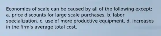 Economies of scale can be caused by all of the following except: a. price discounts for large scale purchases. b. labor specialization. c. use of more productive equipment. d. increases in the firm's average total cost.