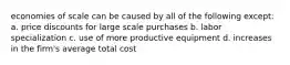 economies of scale can be caused by all of the following except: a. price discounts for large scale purchases b. labor specialization c. use of more productive equipment d. increases in the firm's average total cost