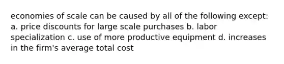 economies of scale can be caused by all of the following except: a. price discounts for large scale purchases b. labor specialization c. use of more productive equipment d. increases in the firm's average total cost