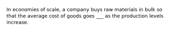 In economies of scale, a company buys raw materials in bulk so that the average cost of goods goes ___ as the production levels increase.