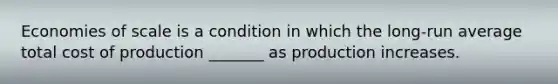 Economies of scale is a condition in which the long-run average total cost of production _______ as production increases.