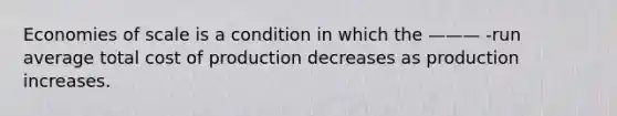 Economies of scale is a condition in which the ——— -run average total cost of production decreases as production increases.