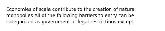 Economies of scale contribute to the creation of natural monopolies All of the following barriers to entry can be categorized as government or legal restrictions except