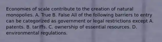 Economies of scale contribute to the creation of natural monopolies. A. True B. False All of the following barriers to entry can be categorized as government or legal restrictions except A. patents. B. tariffs. C. ownership of essential resources. D. environmental regulations.