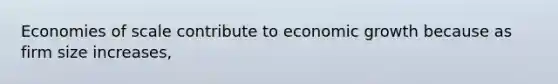 Economies of scale contribute to economic growth because as firm size increases,