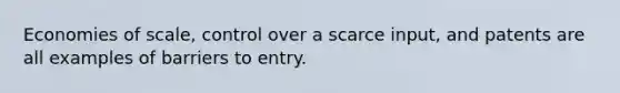 Economies of scale, control over a scarce input, and patents are all examples of barriers to entry.