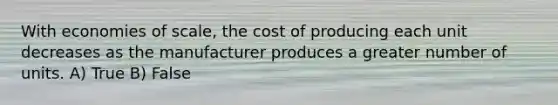 With economies of scale, the cost of producing each unit decreases as the manufacturer produces a greater number of units. A) True B) False