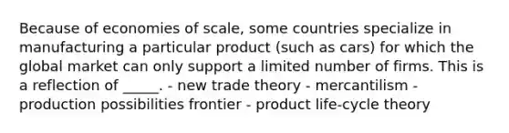 Because of economies of scale, some countries specialize in manufacturing a particular product (such as cars) for which the global market can only support a limited number of firms. This is a reflection of _____. - new trade theory - mercantilism - production possibilities frontier - product life-cycle theory