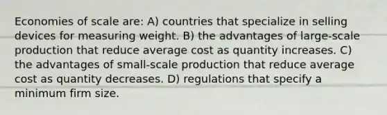 Economies of scale are: A) countries that specialize in selling devices for measuring weight. B) the advantages of large-scale production that reduce average cost as quantity increases. C) the advantages of small-scale production that reduce average cost as quantity decreases. D) regulations that specify a minimum firm size.