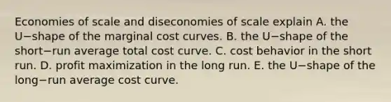 Economies of scale and diseconomies of scale explain A. the U−shape of the marginal cost curves. B. the U−shape of the short−run average total cost curve. C. cost behavior in the short run. D. profit maximization in the long run. E. the U−shape of the long−run average cost curve.