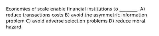 Economies of scale enable financial institutions to ________. A) reduce transactions costs B) avoid the asymmetric information problem C) avoid adverse selection problems D) reduce moral hazard