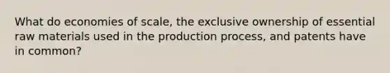 What do economies of scale, the exclusive ownership of essential raw materials used in the production process, and patents have in common?