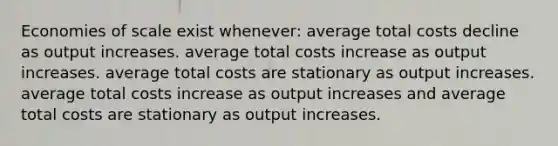 Economies of scale exist whenever: average total costs decline as output increases. average total costs increase as output increases. average total costs are stationary as output increases. average total costs increase as output increases and average total costs are stationary as output increases.