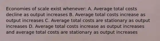 Economies of scale exist whenever: A. Average total costs decline as output increases B. Average total costs increase as output increases C. Average total costs are stationary as output increases D. Average total costs increase as output increases and average total costs are stationary as output increases