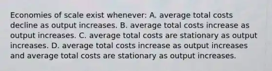 Economies of scale exist whenever: A. average total costs decline as output increases. B. average total costs increase as output increases. C. average total costs are stationary as output increases. D. average total costs increase as output increases and average total costs are stationary as output increases.