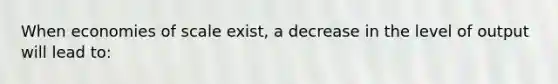 When economies of scale exist, a decrease in the level of output will lead to: