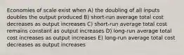 Economies of scale exist when A) the doubling of all inputs doubles the output produced B) short-run average total cost decreases as output increases C) short-run average total cost remains constant as output increases D) long-run average total cost increases as output increases E) long-run average total cost decreases as output increases