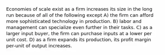 Economies of scale exist as a firm increases its size in the long run because of all of the following except A) the firm can afford more sophisticated technology in production. B) labor and management can specialize even further in their tasks. C) as a larger input buyer, the firm can purchase inputs at a lower per unit cost. D) as a firm expands its production, its profit margin per-unit of output increases.