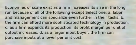 Economies of scale exist as a firm increases its size in the long run because of all of the following except Select one: a. labor and management can specialize even further in their tasks. b. the firm can afford more sophisticated technology in production. c. as a firm expands its production, its profit margin per-unit of output increases. d. as a larger input buyer, the firm can purchase inputs at a lower per unit cost.