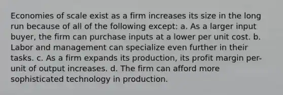 Economies of scale exist as a firm increases its size in the long run because of all of the following except: a. As a larger input buyer, the firm can purchase inputs at a lower per unit cost. b. Labor and management can specialize even further in their tasks. c. As a firm expands its production, its profit margin per-unit of output increases. d. The firm can afford more sophisticated technology in production.