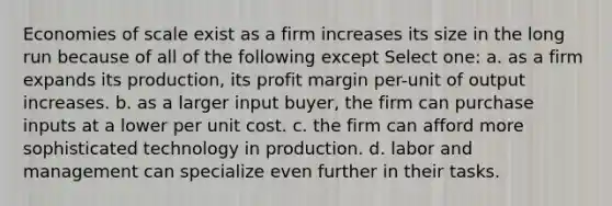 Economies of scale exist as a firm increases its size in the long run because of all of the following except Select one: a. as a firm expands its production, its profit margin per-unit of output increases. b. as a larger input buyer, the firm can purchase inputs at a lower per unit cost.﻿ c. the firm can afford more sophisticated technology in production. d. labor and management can specialize even further in their tasks. ﻿