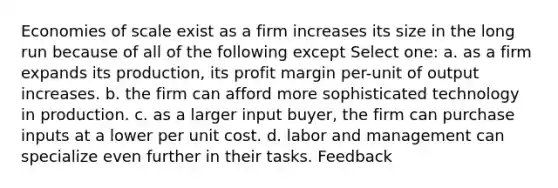 Economies of scale exist as a firm increases its size in the long run because of all of the following except Select one: a. as a firm expands its production, its profit margin per-unit of output increases. b. the firm can afford more sophisticated technology in production. c. as a larger input buyer, the firm can purchase inputs at a lower per unit cost. d. labor and management can specialize even further in their tasks. Feedback