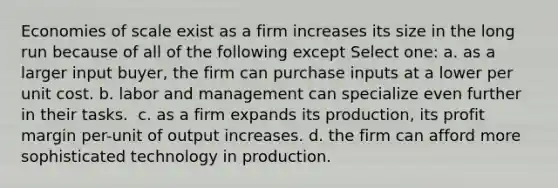 Economies of scale exist as a firm increases its size in the long run because of all of the following except Select one: a. as a larger input buyer, the firm can purchase inputs at a lower per unit cost.﻿ b. labor and management can specialize even further in their tasks. ﻿ c. as a firm expands its production, its profit margin per-unit of output increases. d. the firm can afford more sophisticated technology in production.