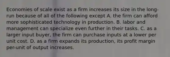 Economies of scale exist as a firm increases its size in the long-run because of all of the following except A. the firm can afford more sophisticated technology in production. B. labor and management can specialize even further in their tasks. C. as a larger input buyer, the firm can purchase inputs at a lower per unit cost. D. as a firm expands its production, its profit margin per-unit of output increases.