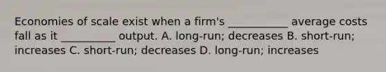 Economies of scale exist when a​ firm's ___________ average costs fall as it​ __________ output. A. ​long-run; decreases B. ​short-run; increases C. ​short-run; decreases D. ​long-run; increases