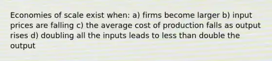 Economies of scale exist when: a) firms become larger b) input prices are falling c) the average cost of production falls as output rises d) doubling all the inputs leads to less than double the output