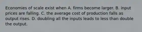 Economies of scale exist when A. firms become larger. B. input prices are falling. C. the average cost of production falls as output rises. D. doubling all the inputs leads to less than double the output.