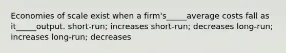 Economies of scale exist when a firm's_____average costs fall as it_____output. short-run; increases short-run; decreases long-run; increases long-run; decreases