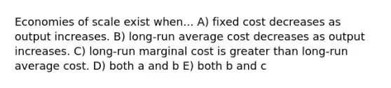 Economies of scale exist when... A) fixed cost decreases as output increases. B) long-run average cost decreases as output increases. C) long-run marginal cost is greater than long-run average cost. D) both a and b E) both b and c