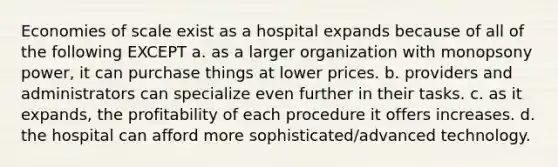 Economies of scale exist as a hospital expands because of all of the following EXCEPT a. as a larger organization with monopsony power, it can purchase things at lower prices. b. providers and administrators can specialize even further in their tasks. c. as it expands, the profitability of each procedure it offers increases. d. the hospital can afford more sophisticated/advanced technology.