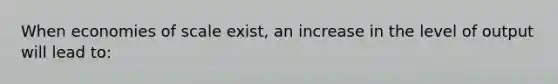 When economies of scale exist, an increase in the level of output will lead to: