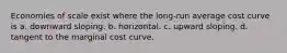 Economies of scale exist where the long-run average cost curve is a. downward sloping. b. horizontal. c. upward sloping. d. tangent to the marginal cost curve.