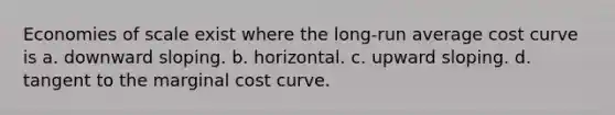 Economies of scale exist where the long-run average cost curve is a. downward sloping. b. horizontal. c. upward sloping. d. tangent to the marginal cost curve.