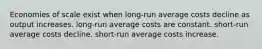 Economies of scale exist when long-run average costs decline as output increases. long-run average costs are constant. short-run average costs decline. short-run average costs increase.