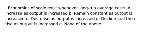 . Economies of scale exist whenever long-run average costs: a. Increase as output is increased b. Remain constant as output is increased c. Decrease as output is increased d. Decline and then rise as output is increased e. None of the above