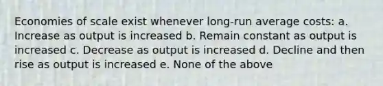 Economies of scale exist whenever long-run average costs: a. Increase as output is increased b. Remain constant as output is increased c. Decrease as output is increased d. Decline and then rise as output is increased e. None of the above